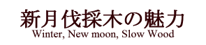 新月伐採木の魅力 Winter, New moon, Slow Wood