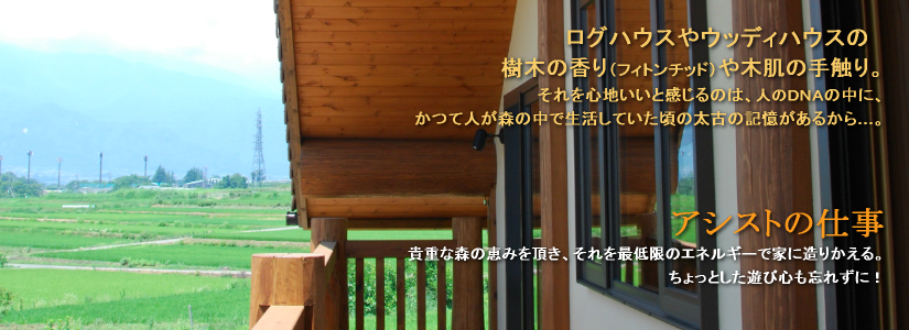 アシストの仕事 貴重な森の恵みを頂き、それを最低限のエネルギーで家に造りかえる。ちょっとした遊び心も忘れずに! ログハウスやウッディハウスの樹木の香り(フィトンチッド)や木肌の手触り。それを心地いいと感じるのは、人のDNAの中に、かつて人が森の中で生活していた頃の太古の記憶があるから…。